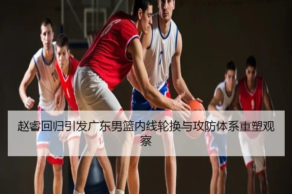 赵睿回归引发广东男篮内线轮换与攻防体系重塑观察