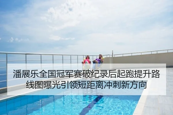 潘展乐全国冠军赛破纪录后起跑提升路线图曝光引领短距离冲刺新方向