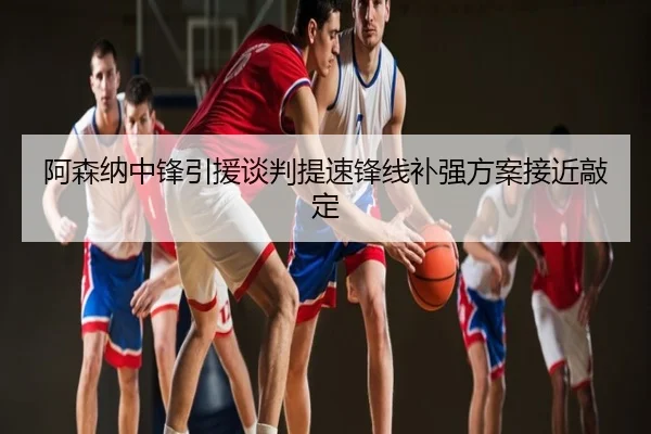 阿森纳中锋引援谈判提速锋线补强方案接近敲定