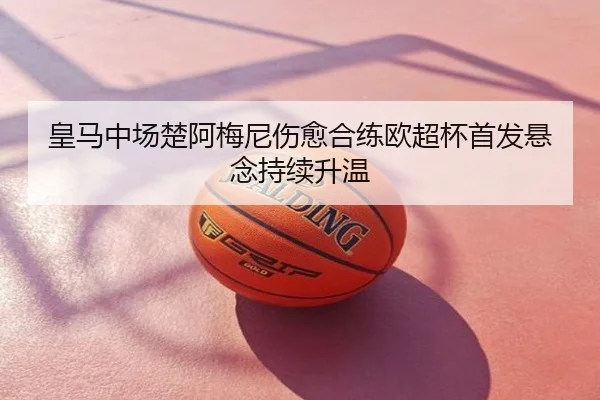 皇马中场楚阿梅尼伤愈合练欧超杯首发悬念持续升温