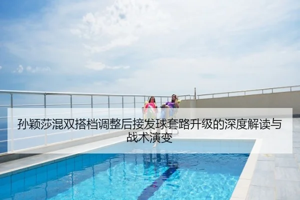 孙颖莎混双搭档调整后接发球套路升级的深度解读与战术演变