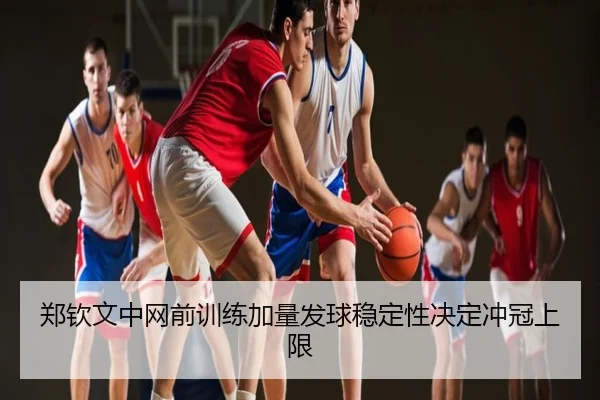 郑钦文中网前训练加量发球稳定性决定冲冠上限